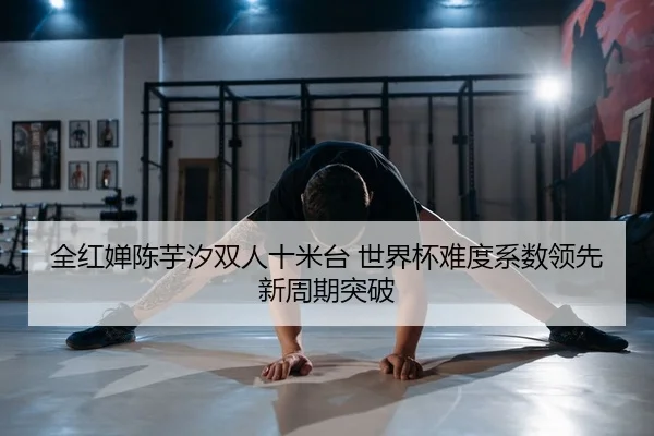 全红婵陈芋汐双人十米台 世界杯难度系数领先 新周期突破